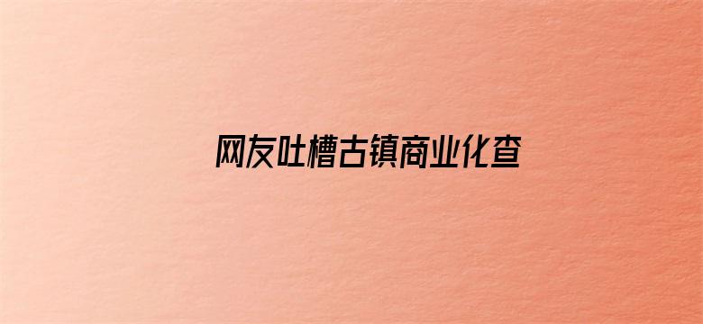 网友吐槽古镇商业化查重率过高